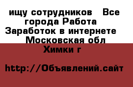 ищу сотрудников - Все города Работа » Заработок в интернете   . Московская обл.,Химки г.